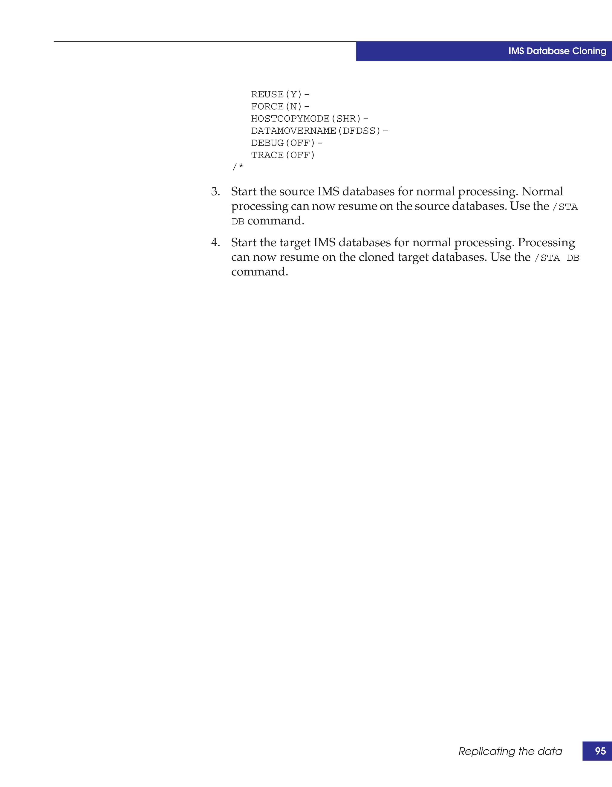 IMS Database Cloning



        REUSE(Y)-
        FORCE(N)-
        HOSTCOPYMODE(SHR)-
        DATAMOVERNAME(DFDSS)-
        DEBUG(OFF)-
        TRACE(OFF)
   /*

3. Start the source IMS databases for normal processing. Normal
   processing can now resume on the source databases. Use the /STA
   DB command.

4. Start the target IMS databases for normal processing. Processing
   can now resume on the cloned target databases. Use the /STA DB
   command.




                                            Replicating the data       95
 