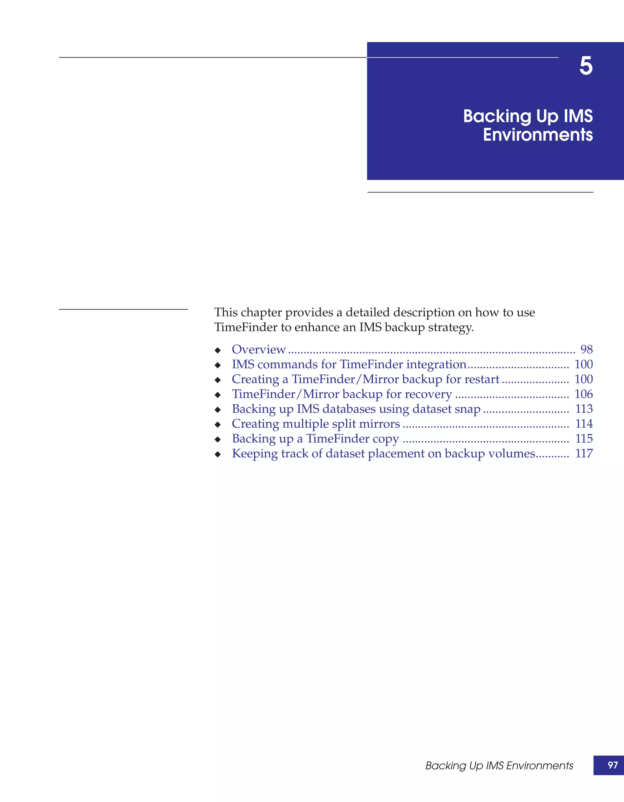 5
                                                                       Backing Up IMS
                                                                         Environments




This chapter provides a detailed description on how to use
TimeFinder to enhance an IMS backup strategy.
◆   Overview ............................................................................................. 98
◆   IMS commands for TimeFinder integration................................. 100
◆   Creating a TimeFinder/Mirror backup for restart ...................... 100
◆   TimeFinder/Mirror backup for recovery ..................................... 106
◆   Backing up IMS databases using dataset snap ............................ 113
◆   Creating multiple split mirrors ...................................................... 114
◆   Backing up a TimeFinder copy ...................................................... 115
◆   Keeping track of dataset placement on backup volumes........... 117




                                                            Backing Up IMS Environments                         97
 