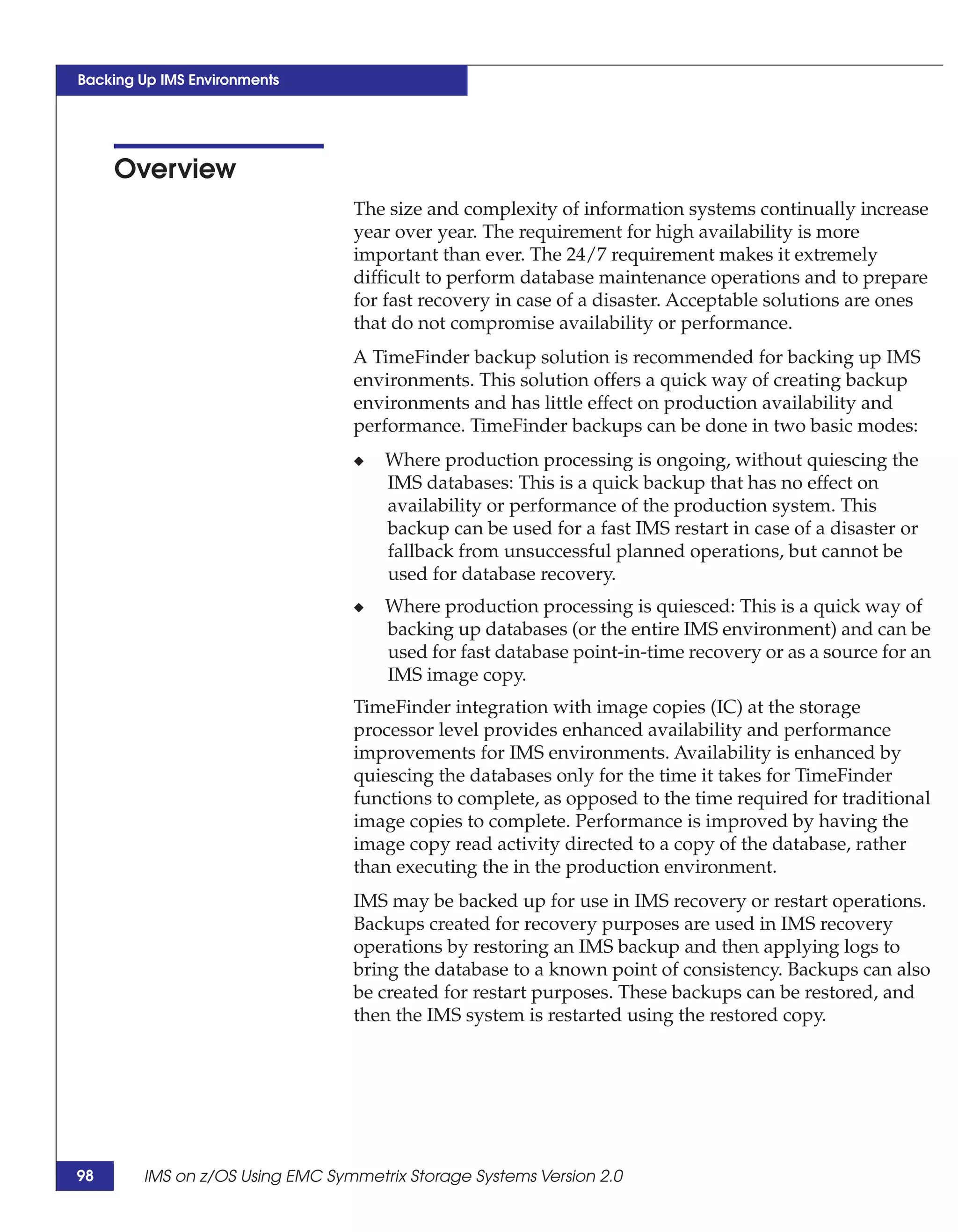 Backing Up IMS Environments




     Overview
                                 The size and complexity of information systems continually increase
                                 year over year. The requirement for high availability is more
                                 important than ever. The 24/7 requirement makes it extremely
                                 difficult to perform database maintenance operations and to prepare
                                 for fast recovery in case of a disaster. Acceptable solutions are ones
                                 that do not compromise availability or performance.
                                 A TimeFinder backup solution is recommended for backing up IMS
                                 environments. This solution offers a quick way of creating backup
                                 environments and has little effect on production availability and
                                 performance. TimeFinder backups can be done in two basic modes:
                                 ◆   Where production processing is ongoing, without quiescing the
                                     IMS databases: This is a quick backup that has no effect on
                                     availability or performance of the production system. This
                                     backup can be used for a fast IMS restart in case of a disaster or
                                     fallback from unsuccessful planned operations, but cannot be
                                     used for database recovery.
                                 ◆   Where production processing is quiesced: This is a quick way of
                                     backing up databases (or the entire IMS environment) and can be
                                     used for fast database point-in-time recovery or as a source for an
                                     IMS image copy.
                                 TimeFinder integration with image copies (IC) at the storage
                                 processor level provides enhanced availability and performance
                                 improvements for IMS environments. Availability is enhanced by
                                 quiescing the databases only for the time it takes for TimeFinder
                                 functions to complete, as opposed to the time required for traditional
                                 image copies to complete. Performance is improved by having the
                                 image copy read activity directed to a copy of the database, rather
                                 than executing the in the production environment.
                                 IMS may be backed up for use in IMS recovery or restart operations.
                                 Backups created for recovery purposes are used in IMS recovery
                                 operations by restoring an IMS backup and then applying logs to
                                 bring the database to a known point of consistency. Backups can also
                                 be created for restart purposes. These backups can be restored, and
                                 then the IMS system is restarted using the restored copy.




98      IMS on z/OS Using EMC Symmetrix Storage Systems Version 2.0
 