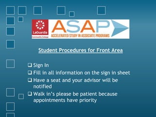 Student Procedures for Front Area 
 Sign In 
 Fill in all information on the sign in sheet 
 Have a seat and your advisor will be 
notified 
 Walk in’s please be patient because 
appointments have priority 
 