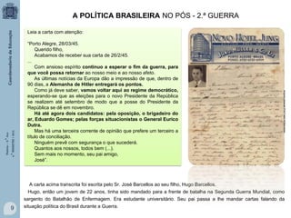 A POLÍTICA BRASILEIRA NO PÓS - 2.ª GUERRA

“Porto Alegre, 28/03/45.
Querido filho,
Acabamos de receber sua carta de 26/2/45.
...
Com ansioso espírito continuo a esperar o fim da guerra, para
que você possa retornar ao nosso meio e ao nosso afeto.
As últimas notícias da Europa dão a impressão de que, dentro de
90 dias, a Alemanha de Hitler entregará os pontos.
Como já deve saber, vamos voltar aqui ao regime democrático,
esperando-se que as eleições para o novo Presidente da República
se realizem até setembro de modo que a posse do Presidente da
República se dê em novembro.
Há até agora dois candidatos: pela oposição, o brigadeiro do
ar, Eduardo Gomes; pelas forças situacionistas o General Eurico
Dutra.
Mas há uma terceira corrente de opinião que prefere um terceiro a
título de conciliação.
Ninguém prevê com segurança o que sucederá.
Quantos aos nossos, todos bem (...).
Sem mais no momento, seu pai amigo,
José”.

Arquivo pessoal Prof.Fabio M.Barcellos

História – 9.° Ano
4.° BIMESTRE / 2013

Leia a carta com atenção:

A carta acima transcrita foi escrita pelo Sr. José Barcellos ao seu filho, Hugo Barcellos.
Hugo, então um jovem de 22 anos, tinha sido mandado para a frente de batalha na Segunda Guerra Mundial, como
sargento do Batalhão de Enfermagem. Era estudante universitário. Seu pai passa a lhe mandar cartas falando da

9

situação política do Brasil durante a Guerra.

 
