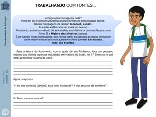TRABALHANDO COM FONTES...

Após a leitura do documento, com a ajuda de seu Professor, faça um pequeno
resumo dos últimos aspectos estudados em História do Brasil, no 3.º Bimestre, e que
estão presentes na carta de José.
_____________________________________________________________________
_____________________________________________________________________
_____________________________________________________________________
_____________________________________________________________________
_____________________________________________________________________
Agora, responda:
1- Em que contexto (período) esta carta foi escrita? A que assunto ela se refere?
_____________________________________________________________________
_____________________________________________________________________
2- Quem escreve a carta?
_____________________________________________________________________
_____________________________________________________________________
_____________________________________________________________________

10

www.multirio.rj.gov.br

História – 9.° Ano
4.° BIMESTRE / 2013

Você já escreveu alguma carta?
Hoje em dia é comum utilizarmos outras formas de comunicação escrita.
São as mensagens via celular, facebook, e-mail...
As cartas estão cada vez mais em desuso.
No entanto, existe um método de se trabalhar em História: a carta é utilizada como
fonte. É a História das Missivas (cartas).
É um campo muito interessante, pois revela como as pessoas da época pensavam
sobre determinados assuntos. Existem coisas que não são faladas,
mas são escritas.

 