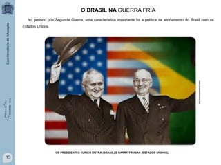 O BRASIL NA GUERRA FRIA
No período pós Segunda Guerra, uma característica importante foi a política de alinhamento do Brasil com os
Estados Unidos.

História – 9.° Ano
4.° BIMESTRE / 2013

www.portalsaofrancisco.com

OS PRESIDENTES EURICO DUTRA (BRASIL) E HARRY TRUMAN (ESTADOS UNIDOS).

13

 