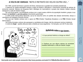 A VOLTA DE VARGAS: “BOTA O RETRATO DO VELHO OUTRA VEZ...”

fnt.org.br

1- A que período histórico a charge se refere?
__________________________________________
__________________________________________
__________________________________________
2- Explique por que alguns setores da sociedade
brasileira defendiam a volta de Getúlio Vargas.
Setores da burguesia fabril desejavam o
__________________________________________
retorno de Getúlio, pois a abertura ao capital
__________________________________________
estrangeiro limitava a ação do Estado
e
__________________________________________
dificultava o crescimento industrial de setores
__________________________________________
da economia nacional.
__________________________________________
__________________________________________

Você pode ouvir esta canção acessando http://www.youtube.com/watch?v=Y8MwBvZ5sL4&noredirect=1

História – 9.° Ano
4.° BIMESTRE / 2013

Em 1950, quando terminava o governo de Dutra, retomava-se a questão da sucessão presidencial.
A abertura ao capital estrangeiro limitava a ação do Estado e dificultava o crescimento industrial de setores da
economia nacional. Setores da burguesia fabril, ideólogos do nacionalismo e grupos das classes médias urbanas
desejavam a volta de Getúlio Vargas.
De uma forma geral, o ex-presidente contava com o apoio quase unânime da população brasileira, graças a sua
imagem de benfeitor ou pai dos pobres (movimento queremista).
A UDN (União Democrática Nacional), que já se assumia como um partido das classes dominantes, lançou a
candidatura do brigadeiro Eduardo Gomes.
Por sua vez, Getúlio contava com o apoio do PTB (Partido Trabalhista Brasileiro) e do PSD (Partido Social
Democrático).
As Forças Armadas, embora não apoiassem a candidatura de Vargas, não lhe colocaram nenhum obstáculo.
A vitória de Gegê – apelido afetuoso dado a Getúlio por seus seguidores – foi tranquila, com 48,7% dos votos.

18

 