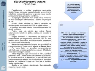 História – 9.° Ano
4.° BIMESTRE / 2013

SEGUNDO GOVERNO VARGAS:
CRISE FINAL

19

Paralelamente à política econômica nacionalista,
Getúlio Vargas concedeu especial atenção ao movimento
trabalhista, procurando apoiar-se na grande massa popular
para sustentar o seu programa econômico.
As oposições cresceram mais ainda com a nomeação
de João Goulart para o Ministério do Trabalho, em princípios
de 1953.
Goulart, como partidário da política trabalhista de
Getúlio, propôs um aumento de 100% no salário mínimo.
A oposição fez grande pressão e o presidente acabou por
demitir o ministro.
Porém, para não admitir que estava ficando
extremamente isolado no poder, acabou por conceder o
aumento.
Vargas enfrentava o crescimento da oposição dos
conservadores, que foi ganhando um caráter cada vez mais
violento com a participação de Carlos Lacerda, proprietário
do jornal Tribuna da Imprensa.
Na campanha antigetulista, Lacerda procurou identificar
o segundo governo Vargas com o retorno ao Estado Novo.
Por outro lado, as pressões norte-americanas,
sobretudo das empresas petrolíferas, criavam dificuldades
cada vez maiores para Vargas.
A luta chegou ao auge em meados de 1954, quando o
jornalista Carlos Lacerda sofreu um atentado que resultou
na morte de um oficial da Aeronáutica, o major Rubens Vaz.
O envolvimento de pessoas que faziam parte da segurança
pessoal do Presidente Vargas fez com que a situação
ficasse insustentável.
Getúlio se viu isolado, abandonado. Sua deposição,
mais uma vez, era certa.

No entanto, Vargas
decidiu por uma saída
estratégica diferente:
após escrever sua
carta-testamento, se
suicidou.

“Mais uma vez, as forças e os interesses
contra o povo coordenaram-se e,
novamente, se desencadeiam sobre mim.
Não me acusam, insultam; não me
combatem, caluniam-me e não me dão o
direito de defesa.
Precisam sufocar a minha voz e impedir a
minha ação, para que eu não continue a
defender, como sempre defendi, o povo e,
principalmente, os humildes.
Iniciei o trabalho de libertação e instaurei o
regime de liberdade social.
Tive que renunciar. Voltei ao governo nos
braços do povo. (...)
Se as aves de rapina querem o sangue de
alguém, eu ofereço, em holocausto, a minha
vida. Nada receio.
(...) E SAIO DA VIDA PARA ENTRAR NA
HISTÓRIA.”

 
