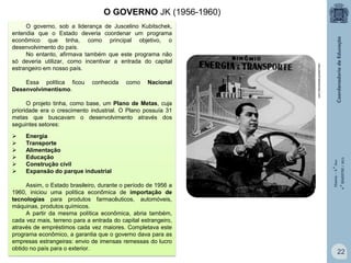 O GOVERNO JK (1956-1960)

Essa política ficou
Desenvolvimentismo.

conhecida

como

Nacional

educadorbrasilescola.com

O governo, sob a liderança de Juscelino Kubitschek,
entendia que o Estado deveria coordenar um programa
econômico que tinha, como principal objetivo, o
desenvolvimento do país.
No entanto, afirmava também que este programa não
só deveria utilizar, como incentivar a entrada do capital
estrangeiro em nosso país.








Energia
Transporte
Alimentação
Educação
Construção civil
Expansão do parque industrial

Assim, o Estado brasileiro, durante o período de 1956 a
1960, iniciou uma política econômica de importação de
tecnologias para produtos farmacêuticos, automóveis,
máquinas, produtos químicos.
A partir da mesma política econômica, abria também,
cada vez mais, terreno para a entrada do capital estrangeiro,
através de empréstimos cada vez maiores. Completava este
programa econômico, a garantia que o governo dava para as
empresas estrangeiras: envio de imensas remessas do lucro
obtido no país para o exterior.

História – 9.° Ano
4.° BIMESTRE / 2013

O projeto tinha, como base, um Plano de Metas, cuja
prioridade era o crescimento industrial. O Plano possuía 31
metas que buscavam o desenvolvimento através dos
seguintes setores:

22

 