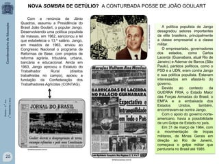 NOVA SOMBRA DE GETÚLIO? A CONTURBADA POSSE DE JOÃO GOULART

História – 9.° Ano
4.° BIMESTRE / 2013

portaldoprofessor.mec.gov.br

Com a renúncia de Jânio
Quadros, assumiu a Presidência do
Brasil João Goulart, o popular Jango.
Desenvolvendo uma política populista
de massas, em 1962, sancionou a lei
que estabelecia o 13.º salário. Jango,
em meados de 1963, enviou ao
Congresso Nacional o programa de
Reformas de Base, com projetos de
reforma agrária, tributária, urbana,
bancária e educacional. Ainda em
1963, Jango aprovou o Estatuto do
Trabalhador
Rural
(direitos
trabalhistas no campo), apoiou a
fundação da Confederação dos
Trabalhadores Agrícolas (CONTAG).

folhafrancanews.com.br

25
folhafrancanews.com.br

A política populista de Jango
desagradou setores importantes
da elite brasileira, principalmente
a classe empresarial e a classe
militar.
O empresariado, governadores
dos estados,
como
Carlos
Lacerda (Guanabara, atual Rio de
Janeiro) e Ademar de Barros (São
Paulo), partidos políticos, como o
PSD e a UDN, eram contra Jango
e sua política populista. Estavam
interessados em afastá-lo do
governo.
Devido
ao
contexto
da
GUERRA FRIA, o Estado Maior
das Forças Armadas do Brasil, o
EMFA e a embaixada dos
Estados
Unidos,
também,
encontravam-se contra Jango.
Com o apoio do governo norteamericano, havia a possibilidade
de um Golpe de Estado no país.
Em 31 de março de 1964, com
a movimentação de tropas
militares, de Minas Gerais em
direção ao Rio de Janeiro,
começava o golpe militar que
perduraria no Brasil até 1985.

 