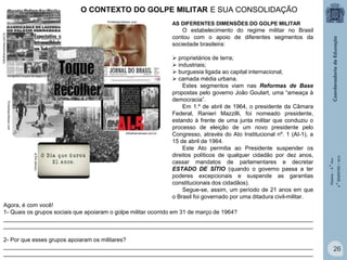 O CONTEXTO DO GOLPE MILITAR E SUA CONSOLIDAÇÃO
Portaldoprofessor.com

AS DIFERENTES DIMENSÕES DO GOLPE MILITAR

Portaldoprofessor.com
tvbrasil.org.br

folhafrancanews.com.br

 proprietários de terra;
 industriais;
 burguesia ligada ao capital internacional;
 camada média urbana.
Estes segmentos viam nas Reformas de Base
propostas pelo governo João Goulart, uma “ameaça à
democracia”.
Em 1.º de abril de 1964, o presidente da Câmara
Federal, Ranieri Mazzilli, foi nomeado presidente,
estando à frente de uma junta militar que conduziu o
processo de eleição de um novo presidente pelo
Congresso, através do Ato Institucional nº. 1 (AI-1), a
15 de abril de 1964.
Este Ato permitia ao Presidente suspender os
direitos políticos de qualquer cidadão por dez anos,
cassar mandatos de parlamentares e decretar
ESTADO DE SÍTIO (quando o governo passa a ter
poderes excepcionais e suspende as garantias
constitucionais dos cidadãos).
Segue-se, assim, um período de 21 anos em que
o Brasil foi governado por uma ditadura civil-militar.

História – 9.° Ano
4.° BIMESTRE / 2013

folhafrancanews.com.br

O estabelecimento do regime militar no Brasil
contou com o apoio de diferentes segmentos da
sociedade brasileira:

Agora, é com você!
1- Quais os grupos sociais que apoiaram o golpe militar ocorrido em 31 de março de 1964?
_________________________________________________________________________________________________
_________________________________________________________________________________________________
2- Por que esses grupos apoiaram os militares?
_________________________________________________________________________________________________
_________________________________________________________________________________________________

26

 