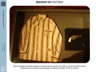 História – 9.° Ano
4.° BIMESTRE / 2013

IMAGENS DA HISTÓRIA

27

Pijama utilizado por Getúlio Vargas no momento de seu suicídio, em 1954, e a arma do sinistro evento.
Objetos que se encontram em exposição no Palácio do Catete, no Rio de Janeiro.

 