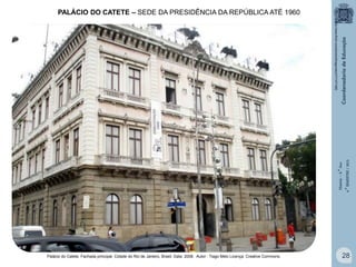 PALÁCIO DO CATETE – SEDE DA PRESIDÊNCIA DA REPÚBLICA ATÉ 1960

História – 9.° Ano
4.° BIMESTRE / 2013

http://www.flickr.com/photos/thiagomelo/3111471482

Palácio do Catete: Fachada principal. Cidade do Rio de Janeiro, Brasil. Data: 2008. Autor : Tiago Melo Licença: Creative Commons.

28

 