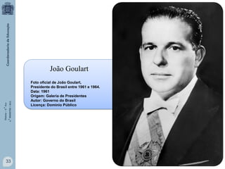 História – 9.° Ano
4.° BIMESTRE / 2013

João Goulart

33

Foto oficial de João Goulart,
Presidente do Brasil entre 1961 e 1964.
Data: 1961
Origem: Galeria de Presidentes
Autor: Governo do Brasil
Licença: Domínio Público

 