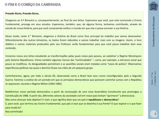 O FIM E O COMEÇO DA CAMINHADA
Prezado Aluno, Prezada Aluna,
Chegamos ao 4.º Bimestre e, consequentemente, ao final do ano letivo. Esperamos que você, que está concluindo o Ensino
Fundamental, prossiga em seus estudos. Esperamos, também, que, de alguma forma, tenhamos contribuído, através do
estudo de nossa História, para que você compreenda melhor o mundo em que vive e possa escrever a sua História.
Desse modo, neste 4.° Bimestre, elegemos a História do Brasil como foco principal do trabalho que vamos desenvolver.
Diferentemente dos outros bimestres, os textos foram reduzidos e vamos trabalhar mais com as imagens. Assim, o livro
didático e outros materiais produzidos pelo seu Professor serão fundamentais para que você possa trabalhar bem esse
conteúdo.

Caminharemos, agora, por todo o século XX, observando como o Brasil teve seus rumos reconfigurados após a Segunda
Guerra. Faremos a análise de um período em que os princípios democráticos que pareciam caminhar juntos com a República
se separaram, durante o Regime Militar (1964-1985).

História – 9.° Ano
4.° BIMESTRE / 2013

Iniciamos nosso ano letivo estudando as transformações pelas quais nosso país passou, ao substituir o Regime Monárquico
pelo Sistema Republicano. Vimos também algumas marcas das “continuidades” – como, por exemplo, a estrutura social que
pouco se modificou. As desigualdades persistiram e as questões sociais eram tratadas como “casos de polícia”. Observamos
experiências políticas nas quais o domínio ficava nas mãos de um pequeno grupo.

Redefinimos nosso período democrático a partir da convocação de uma nova Assembleia Constituinte que promulgou a

Constituição de 1988. A partir daí, diferentes setores da sociedade civil em nosso país tentam “aprimorar” a democracia.
Mas como alcançar este objetivo? E mais: o que significa dizer que um país é republicano e democrático?
E, para você, que termina seu Ensino Fundamental, que país é esse que se desenha à sua frente? O que esperar e o que fazer
para mudá-lo?
Boa caminhada!

3

 