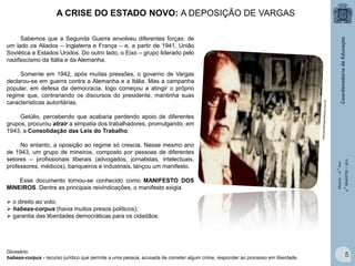A CRISE DO ESTADO NOVO: A DEPOSIÇÃO DE VARGAS
Sabemos que a Segunda Guerra envolveu diferentes forças: de
um lado os Aliados – Inglaterra e França – e, a partir de 1941, União
Soviética e Estados Unidos. Do outro lado, o Eixo – grupo liderado pelo
nazifascismo da Itália e da Alemanha.
Somente em 1942, após muitas pressões, o governo de Vargas
declarou-se em guerra contra a Alemanha e a Itália. Mas a campanha
popular, em defesa da democracia, logo começou a atingir o próprio
regime que, contrariando os discursos do presidente, mantinha suas
características autoritárias.

No entanto, a oposição ao regime só crescia. Nesse mesmo ano
de 1943, um grupo de mineiros, composto por pessoas de diferentes
setores – profissionais liberais (advogados, jornalistas, intelectuais,
professores, médicos), banqueiros e industriais, lançou um manifesto.
Esse documento tornou-se conhecido como MANIFESTO DOS
MINEIROS. Dentre as principais reivindicações, o manifesto exigia

História – 9.° Ano
4.° BIMESTRE / 2013

Getúlio, percebendo que acabaria perdendo apoio de diferentes
grupos, procurou atrair a simpatia dos trabalhadores, promulgando, em
1943, a Consolidação das Leis do Trabalho.

 o direito ao voto;
 habeas-corpus (havia muitos presos políticos);
 garantia das liberdades democráticas para os cidadãos.

Glossário:
habeas-corpus - recurso jurídico que permite a uma pessoa, acusada de cometer algum crime, responder ao processo em liberdade.

5

 