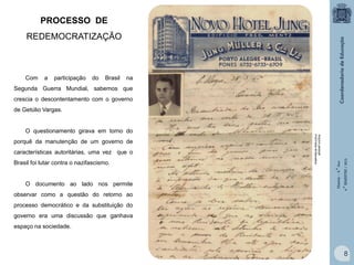 PROCESSO DE
REDEMOCRATIZAÇÃO

Com

a

participação

do

Brasil

na

Segunda Guerra Mundial, sabemos que
crescia o descontentamento com o governo
de Getúlio Vargas.

características autoritárias, uma vez que o
Brasil foi lutar contra o nazifascismo.

O documento ao lado nos permite

Arquivo pessoal
Prof.Fabio M.Barcellos

porquê da manutenção de um governo de

História – 9.° Ano
4.° BIMESTRE / 2013

O questionamento girava em torno do

observar como a questão do retorno ao
processo democrático e da substituição do
governo era uma discussão que ganhava
espaço na sociedade.

8

 