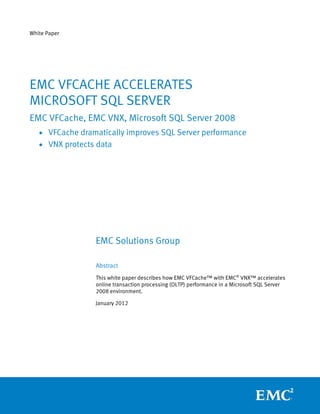 White Paper




EMC VFCACHE ACCELERATES
MICROSOFT SQL SERVER
EMC VFCache, EMC VNX, Microsoft SQL Server 2008
   • VFCache dramatically improves SQL Server performance
   • VNX protects data




                 EMC Solutions Group

                 Abstract
                 This white paper describes how EMC VFCache™ with EMC® VNX™ accelerates
                 online transaction processing (OLTP) performance in a Microsoft SQL Server
                 2008 environment.

                 January 2012
 