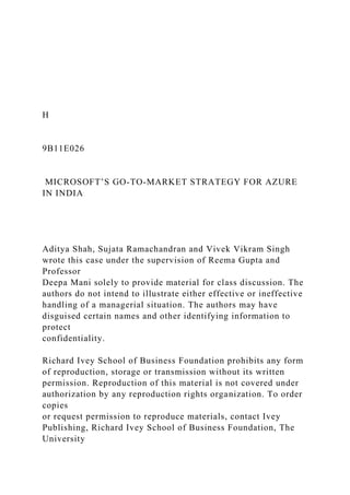 H
9B11E026
MICROSOFT’S GO-TO-MARKET STRATEGY FOR AZURE
IN INDIA
Aditya Shah, Sujata Ramachandran and Vivek Vikram Singh
wrote this case under the supervision of Reema Gupta and
Professor
Deepa Mani solely to provide material for class discussion. The
authors do not intend to illustrate either effective or ineffective
handling of a managerial situation. The authors may have
disguised certain names and other identifying information to
protect
confidentiality.
Richard Ivey School of Business Foundation prohibits any form
of reproduction, storage or transmission without its written
permission. Reproduction of this material is not covered under
authorization by any reproduction rights organization. To order
copies
or request permission to reproduce materials, contact Ivey
Publishing, Richard Ivey School of Business Foundation, The
University
 