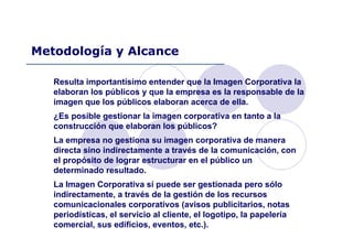 Resulta importantísimo entender que la Imagen Corporativa la
elaboran los públicos y que la empresa es la responsable de la
imagen que los públicos elaboran acerca de ella.
¿Es posible gestionar la imagen corporativa en tanto a la
construcción que elaboran los públicos?
La empresa no gestiona su imagen corporativa de manera
directa sino indirectamente a través de la comunicación, con
el propósito de lograr estructurar en el público un
determinado resultado.
La Imagen Corporativa sí puede ser gestionada pero sólo
indirectamente, a través de la gestión de los recursos
comunicacionales corporativos (avisos publicitarios, notas
periodísticas, el servicio al cliente, el logotipo, la papelería
comercial, sus edificios, eventos, etc.).
Metodología y Alcance
 