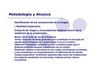 Identificación de los componentes de la Imagen
i. Realidad Corporativa
Conjunto de rasgos y circunstancias objetivas acerca de la
existencia de la corporación.
Misión: Es la razón de ser de la Empresa.
Visión: Conjunto de ideas generales que constituyen el concepto de
aquello que la Empresa es y quiere llegar a ser en un futuro.
Objetivos: Propósitos concretos a corto o mediano plazo que la
Empresa pretende alcanzar cumpliendo con su misión.
Destrezas: Hábitos corporativos en los cuales una Empresa se destaca,
y que caracterizan su comportamiento y la diferencia de las demás.
Cuerpo corporativo: Conforman aspectos tales como las instalaciones,
los negocios (productos y/o servicios), materias primas, dinero,
inversiones.
Metodología y Alcance
 
