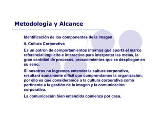 Identificación de los componentes de la Imagen
ii. Cultura Corporativa
Es un patrón de comportamientos internos que aporta el marco
referencial implícito e interactivo para interpretar las metas, la
gran cantidad de procesos, procedimientos que se despliegan en
su seno.
Si nosotros no logramos entender la cultura corporativa,
resultará sumamente difícil que comprendamos la organización,
por ello es que consideramos a la cultura corporativa como
pertinente a la gestión de la imagen y la comunicación
corporativa.
La comunicación bien entendida comienza por casa.
Metodología y Alcance
 