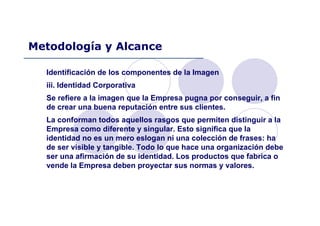 Identificación de los componentes de la Imagen
iii. Identidad Corporativa
Se refiere a la imagen que la Empresa pugna por conseguir, a fin
de crear una buena reputación entre sus clientes.
La conforman todos aquellos rasgos que permiten distinguir a la
Empresa como diferente y singular. Esto significa que la
identidad no es un mero eslogan ni una colección de frases: ha
de ser visible y tangible. Todo lo que hace una organización debe
ser una afirmación de su identidad. Los productos que fabrica o
vende la Empresa deben proyectar sus normas y valores.
Metodología y Alcance
 