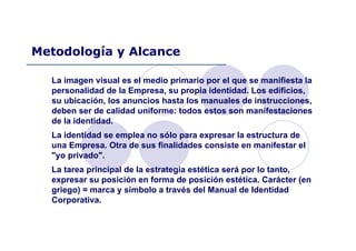 La imagen visual es el medio primario por el que se manifiesta la
personalidad de la Empresa, su propia identidad. Los edificios,
su ubicación, los anuncios hasta los manuales de instrucciones,
deben ser de calidad uniforme: todos estos son manifestaciones
de la identidad.
La identidad se emplea no sólo para expresar la estructura de
una Empresa. Otra de sus finalidades consiste en manifestar el
"yo privado".
La tarea principal de la estrategia estética será por lo tanto,
expresar su posición en forma de posición estética. Carácter (en
griego) = marca y símbolo a través del Manual de Identidad
Corporativa.
Metodología y Alcance
 