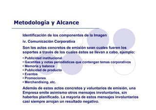 Identificación de los componentes de la Imagen
iv. Comunicación Corporativa
Son los actos concretos de emisión sean cuales fueren los
soportes a través de los cuales éstos se llevan a cabo, ejemplo:
• Publicidad institucional
• Gacetillas y notas periodísticas que contengan temas corporativos
• Memoria y balance
• Publicidad de producto
• Eventos
• Promociones
• Merchandising, etc.
Además de estos actos concretos y voluntarios de emisión, una
Empresa emite asimismo otros mensajes involuntarios, sin
haberlos planificado. La mayoría de estos mensajes involuntarios
casi siempre arrojan un resultado negativo.
Metodología y Alcance
 