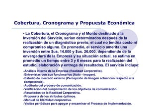 • La Cobertura, el Cronograma y el Monto destinado a la
Inversión del Servicio, serían determinados después de la
realización de un diagnóstico previo, el cual no tendría costo ni
compromiso alguno. En promedio, el servicio amerita una
inversión entre $us. 14.000 y $us. 26.000, dependiendo de la
envergadura de la Empresa y su situación actual, se estima en
promedio un tiempo entre 3 y 6 meses para la realización del
estudio, elaboración y entrega de resultados. El servicio incluye:
Análisis Interno de la Empresa (Realidad Corporativa).
Entrevistas con sus funcionarios (Auto - imagen).
Estudio de mercado externo (Percepción de Imagen actual con respecto a la
competencia).
Auditoria del proceso de comunicación.
Verificación del cumplimiento de los objetivos de comunicación.
Resultados de la Realidad Corporativa.
Propuesta de los atributos óptimos.
Manual de Identidad corporativa.
Visitas periódicas para apoyar y encaminar el Proceso de Implementación.
Cobertura, Cronograma y Propuesta Económica
 