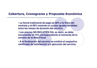 • La forma tradicional de pago es 40% a la firma del
contrato y el 60% restante en cuotas iguales divididas
entre los meses de duración del servicio.
• Los precios NO INCLUYEN IVA, es decir, se debe
incrementar el 13% correspondiente al momento de la
emisión de la Nota Fiscal.
• A la finalización del servicio se emitiría el respectivo
certificado de satisfacción y/o ejecución del servicio.
Cobertura, Cronograma y Propuesta Económica
 