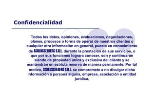 Todos los datos, opiniones, evaluaciones, negociaciones,
planes, procesos o forma de operar de nuestros clientes o
cualquier otra información en general, puesta en conocimiento
de SCHLUSSELBERG S.R.L. durante la prestación de sus servicios, o
que por sus funciones lograra conocer, son y continuarán
siendo de propiedad única y exclusiva del cliente y se
mantendrán en estricta reserva de manera permanente. Por tal
motivo, SCHLUSSELBERG S.R.L. se compromete a no divulgar dicha
información a persona alguna, empresa, asociación o entidad
jurídica.
Confidencialidad
 