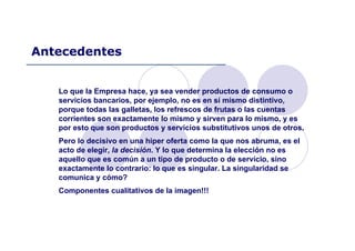 Lo que la Empresa hace, ya sea vender productos de consumo o
servicios bancarios, por ejemplo, no es en sí mismo distintivo,
porque todas las galletas, los refrescos de frutas o las cuentas
corrientes son exactamente lo mismo y sirven para lo mismo, y es
por esto que son productos y servicios substitutivos unos de otros.
Pero lo decisivo en una hiper oferta como la que nos abruma, es el
acto de elegir, la decisión. Y lo que determina la elección no es
aquello que es común a un tipo de producto o de servicio, sino
exactamente lo contrario: lo que es singular. La singularidad se
comunica y cómo?
Componentes cualitativos de la imagen!!!
Antecedentes
 