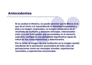 Si se analiza la Historia, se puede apreciar que la Marca es la
que da el inicio a la necesidad de la identidad corporativa y
ésta a la imagen corporativa. La imagen corporativa es el
resultado de múltiples y diversos mensajes, relacionados
entre sí y con la Empresa, que acumulados en la memoria
colectiva, configuran una globalidad significativa capaz de
influir en los comportamientos y determinarlos.
Por lo tanto, la imagen de una institución es la imagen mental
resultante de la asociación acumulativa de toda clase de
percepciones como ser mensajes visuales, experiencias
racionales y experiencias emocionales.
Antecedentes
 