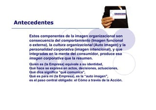 Antecedentes
Estos componentes de la imagen organizacional son
consecuencia del comportamiento (Imagen funcional
o externa), la cultura organizacional (Auto imagen) y la
personalidad corporativa (imagen intencional), y que
integradas en la mente del consumidor, produce esa
imagen corporativa que la resumen.
Quién es (la Empresa) equivale a su identidad,
Qué hace se expresa en actos, decisiones, actuaciones,
Qué dice significa "qué comunica",
Qué es para mí (la Empresa), es la “auto imagen",
es el paso central obligado: el Cómo a través de la Acción.
 