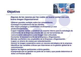 Objetivo
Algunas de las razones por las cuales es bueno contar con una
buena Imagen Organizacional:
•Obtener grandes ventajas sobre los competidores.
•Conseguir la preferencia de los clientes.
•Dar mayor prestigio y credibilidad a la Empresa y a sus
productos/servicios.
•Lograr mayores ventas y construir un soporte interno para la estrategia de
crecimiento de la Empresa a través del uso de herramientas de
comunicación adecuadas y una Imagen bien articulada.
•Aumentar el reconocimiento de la Empresa u Organización.
•Brindar confianza a los empleados de la Empresa u Organización.
•Lograr un ahorro de costos por estandarización.
•Asumir la imagen corporativa como un recurso estratégico de la empresa.
•Identificar las variables críticas que intervienen en la gestión global de la
comunicación.
•Aplicar las lógicas pertinentes a dicha gestión.
•Comprenda que su gestión es parte de un todo y que puede determinar el
éxito o el fracaso global.
 