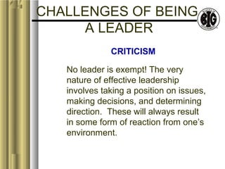 CHALLENGES OF BEING 
A LEADER 
CRITICISM 
No leader is exempt! The very 
nature of effective leadership 
involves taking a position on issues, 
making decisions, and determining 
direction. These will always result 
in some form of reaction from one’s 
environment. 
 