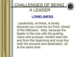 CHALLENGES OF BEING 
A LEADER 
LONELINESS 
Leadership, at times, is lonely 
because you must be out front, ahead 
of the followers. Also, because the 
leader is the one with the guiding 
vision and purpose, he/she sees the 
end from the beginning and must live 
both the process and destination, all 
at the same time. 
 