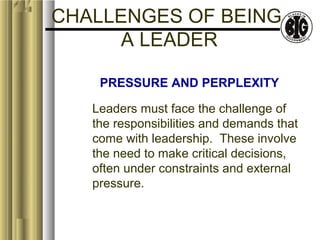 CHALLENGES OF BEING 
A LEADER 
PRESSURE AND PERPLEXITY 
Leaders must face the challenge of 
the responsibilities and demands that 
come with leadership. These involve 
the need to make critical decisions, 
often under constraints and external 
pressure. 
 