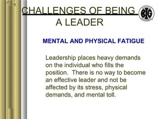 CHALLENGES OF BEING 
A LEADER 
MENTAL AND PHYSICAL FATIGUE 
Leadership places heavy demands 
on the individual who fills the 
position. There is no way to become 
an effective leader and not be 
affected by its stress, physical 
demands, and mental toll. 
 