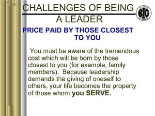 CHALLENGES OF BEING 
A LEADER 
PRICE PAID BY THOSE CLOSEST 
TO YOU 
You must be aware of the tremendous 
cost which will be born by those 
closest to you (for example, family 
members). Because leadership 
demands the giving of oneself to 
others, your life becomes the property 
of those whom you SERVE. 
 