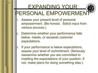 EXPANDING YOUR 
PERSONAL EMPOWERMENT 
1. Assess your present level of personal 
empowerment. (Be honest. Solicit input from 
various sources.) 
2. Determine whether your performance falls 
below, meets, or exceeds customer 
expectations. 
3. If your performance is below expectations, 
assess your level of commitment. (Seriously 
reexamine whether you are committed to 
meeting the expectations of your position. If 
not, make plans for doing something else.) 
 