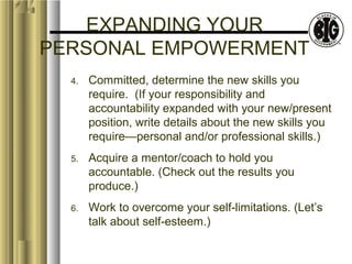 EXPANDING YOUR 
PERSONAL EMPOWERMENT 
4. Committed, determine the new skills you 
require. (If your responsibility and 
accountability expanded with your new/present 
position, write details about the new skills you 
require—personal and/or professional skills.) 
5. Acquire a mentor/coach to hold you 
accountable. (Check out the results you 
produce.) 
6. Work to overcome your self-limitations. (Let’s 
talk about self-esteem.) 
 