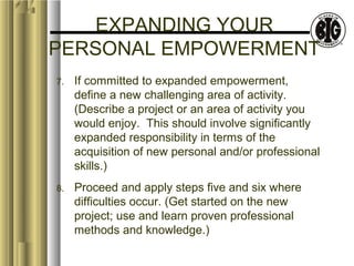 EXPANDING YOUR 
PERSONAL EMPOWERMENT 
7. If committed to expanded empowerment, 
define a new challenging area of activity. 
(Describe a project or an area of activity you 
would enjoy. This should involve significantly 
expanded responsibility in terms of the 
acquisition of new personal and/or professional 
skills.) 
8. Proceed and apply steps five and six where 
difficulties occur. (Get started on the new 
project; use and learn proven professional 
methods and knowledge.) 
 