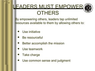 LEADERS MUST EMPOWER 
OTHERS 
By empowering others, leaders tap unlimited 
resources available to them by allowing others to: 
 Use initiative 
 Be resourceful 
 Better accomplish the mission 
 Use teamwork 
 Take charge 
 Use common sense and judgment 
 