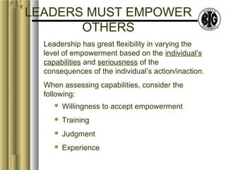 LEADERS MUST EMPOWER 
OTHERS 
Leadership has great flexibility in varying the 
level of empowerment based on the individual’s 
capabilities and seriousness of the 
consequences of the individual’s action/inaction. 
When assessing capabilities, consider the 
following: 
 Willingness to accept empowerment 
 Training 
 Judgment 
 Experience 
 