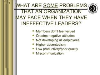 WHAT ARE SOME PROBLEMS 
THAT AN ORGANIZATION 
MAY FACE WHEN THEY HAVE 
INEFFECTIVE LEADERS? 
 Members don’t feel valued 
 Creates negative attitudes 
 Not developing all employees 
 Higher absenteeism 
 Low productivity/poor quality 
 Miscommunication 
 