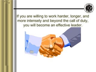 If you are willing to work harder, longer, and 
more intensely and beyond the call of duty, 
you will become an effective leader. 
 