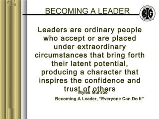 BECOMING A LEADER 
Leaders are ordinary people 
who accept or are placed 
under extraordinary 
circumstances that bring forth 
their latent potential, 
producing a character that 
inspires the confidence and 
trust of others Myles Munroe 
Becoming A Leader, “Everyone Can Do It” 
 