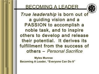 BECOMING A LEADER 
True leadership is born out of 
a guiding vision and a 
PASSION to accomplish a 
noble task, and to inspire 
others to develop and release 
their potential. It derives its 
fulfillment from the success of 
others – Personal Sacrifice 
Myles Munroe 
Becoming A Leader, “Everyone Can Do It” 
 