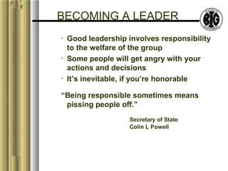 BECOMING A LEADER 
• Good leadership involves responsibility 
to the welfare of the group 
• Some people will get angry with your 
actions and decisions 
• It’s inevitable, if you’re honorable 
“Being responsible sometimes means 
pissing people off.” 
Secretary of State 
Colin L Powell 
 