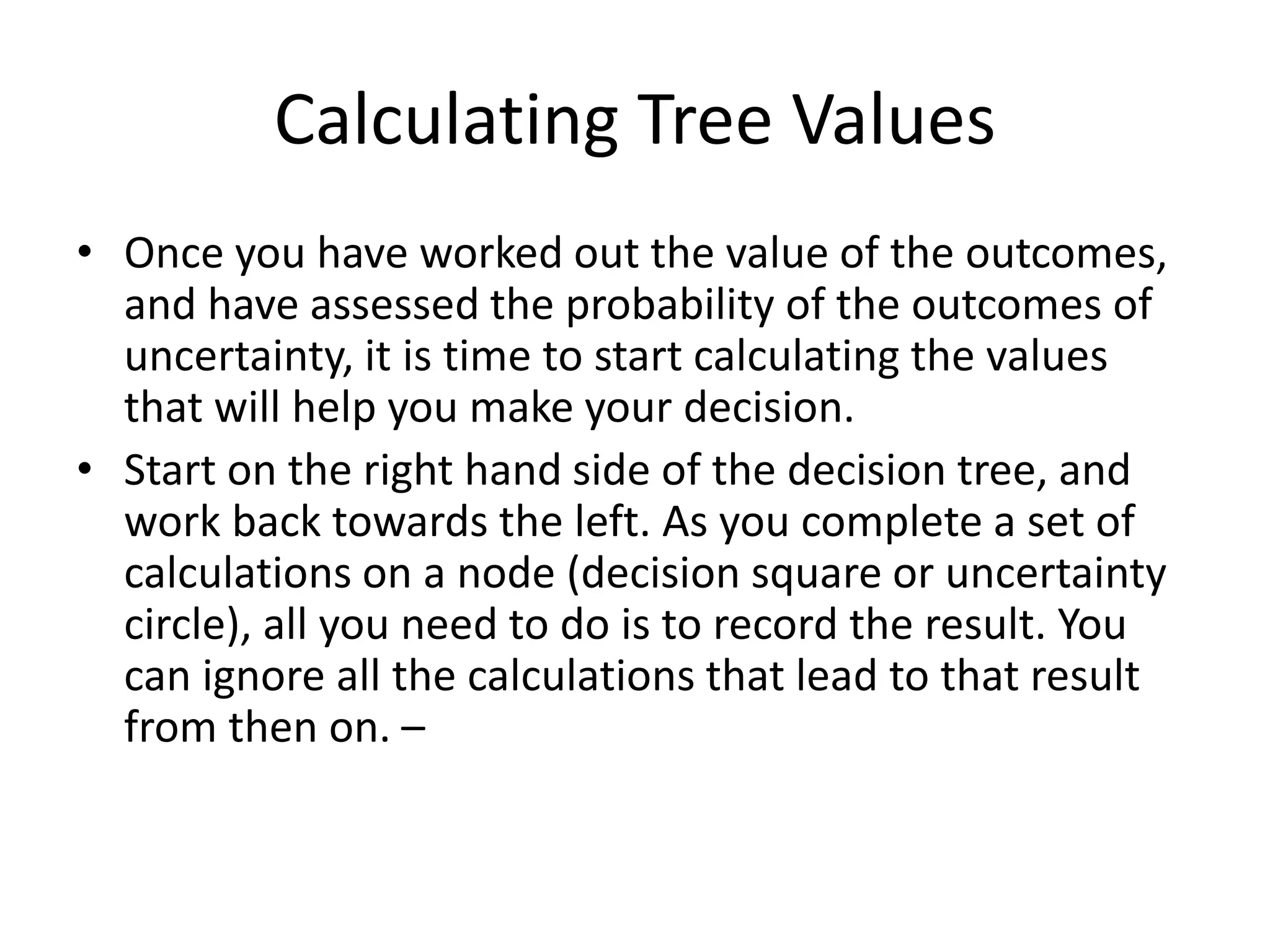 Calculating Tree Values
• Once you have worked out the value of the outcomes,
and have assessed the probability of the outcomes of
uncertainty, it is time to start calculating the values
that will help you make your decision.
• Start on the right hand side of the decision tree, and
work back towards the left. As you complete a set of
calculations on a node (decision square or uncertainty
circle), all you need to do is to record the result. You
can ignore all the calculations that lead to that result
from then on. –
 