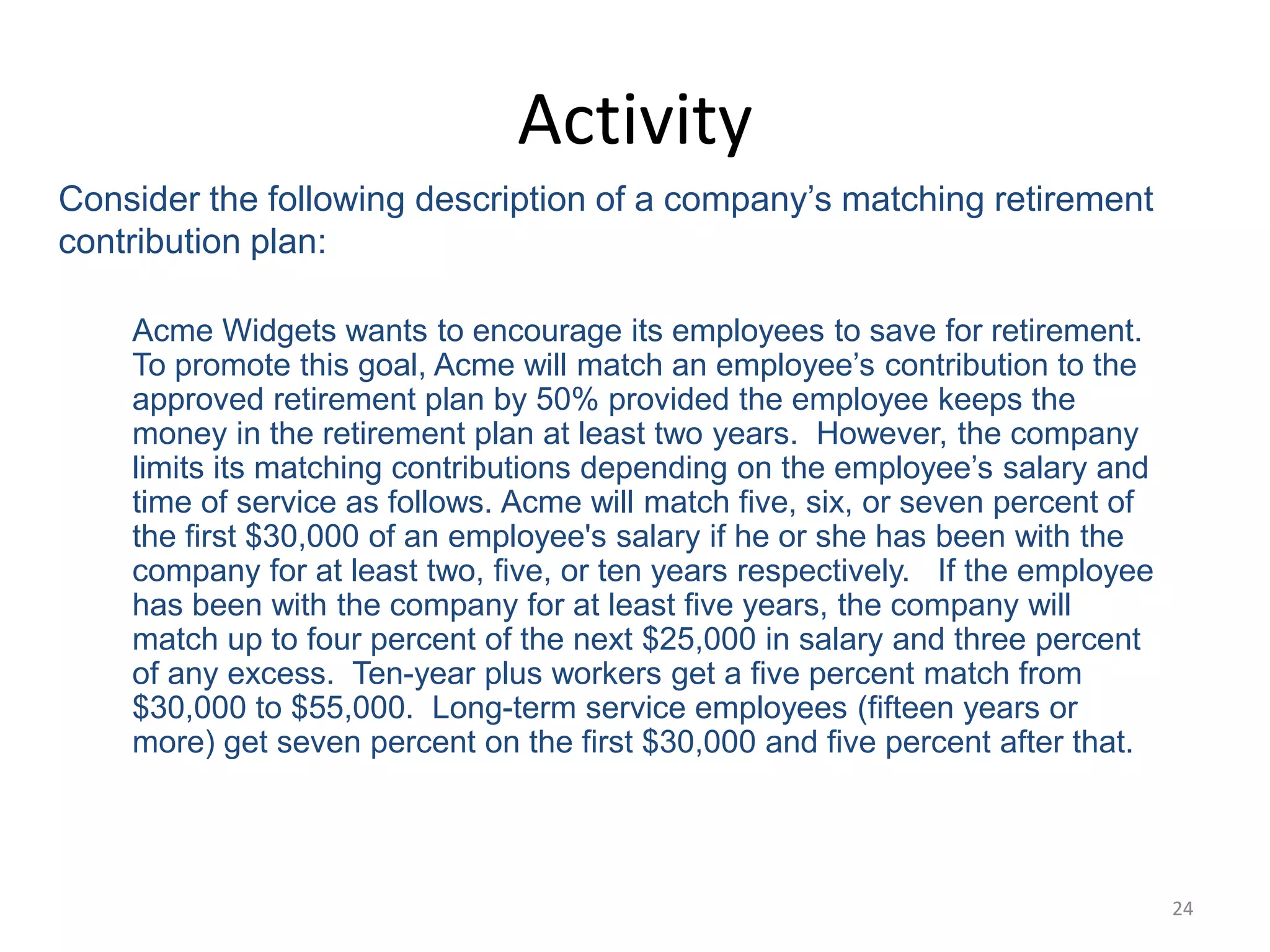 24
Activity
Consider the following description of a company’s matching retirement
contribution plan:
Acme Widgets wants to encourage its employees to save for retirement.
To promote this goal, Acme will match an employee’s contribution to the
approved retirement plan by 50% provided the employee keeps the
money in the retirement plan at least two years. However, the company
limits its matching contributions depending on the employee’s salary and
time of service as follows. Acme will match five, six, or seven percent of
the first $30,000 of an employee's salary if he or she has been with the
company for at least two, five, or ten years respectively. If the employee
has been with the company for at least five years, the company will
match up to four percent of the next $25,000 in salary and three percent
of any excess. Ten-year plus workers get a five percent match from
$30,000 to $55,000. Long-term service employees (fifteen years or
more) get seven percent on the first $30,000 and five percent after that.
 
